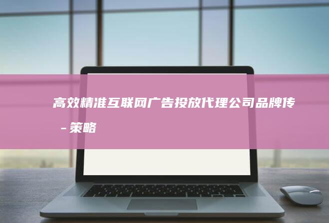 高效精准互联网广告投放代理公司：品牌传播策略优化